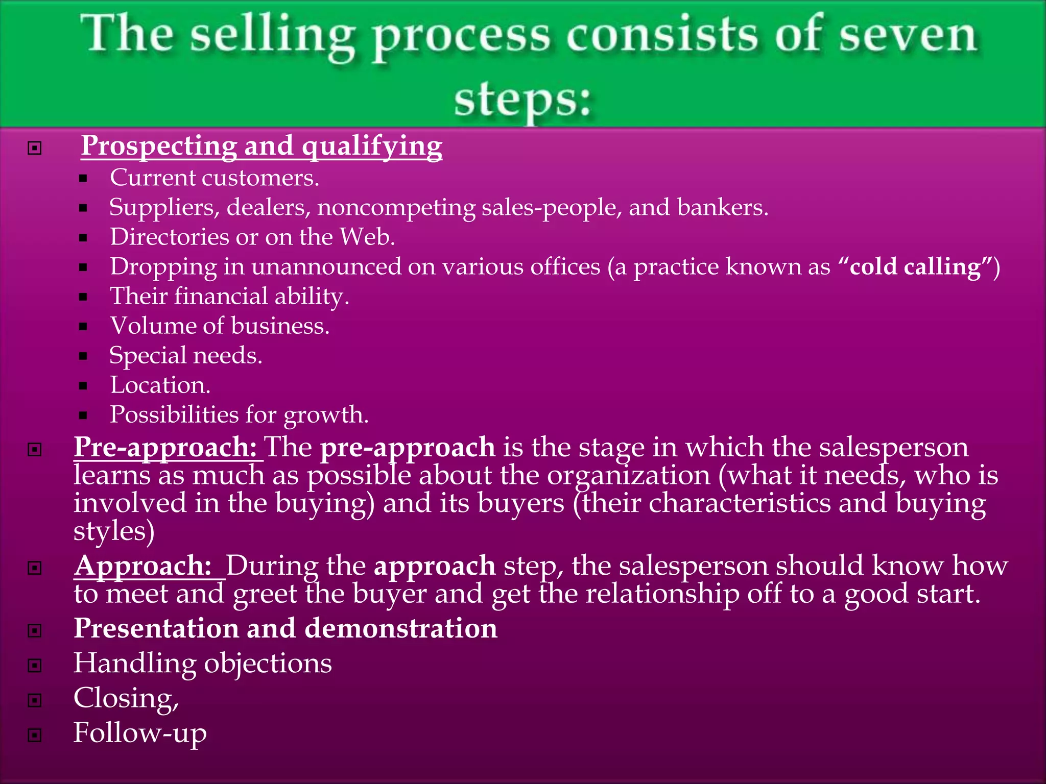  Prospecting and qualifying
 Current customers.
 Suppliers, dealers, noncompeting sales-people, and bankers.
 Directories or on the Web.
 Dropping in unannounced on various offices (a practice known as “cold calling”)
 Their financial ability.
 Volume of business.
 Special needs.
 Location.
 Possibilities for growth.
 Pre-approach: The pre-approach is the stage in which the salesperson
learns as much as possible about the organization (what it needs, who is
involved in the buying) and its buyers (their characteristics and buying
styles)
 Approach: During the approach step, the salesperson should know how
to meet and greet the buyer and get the relationship off to a good start.
 Presentation and demonstration
 Handling objections
 Closing,
 Follow-up
 