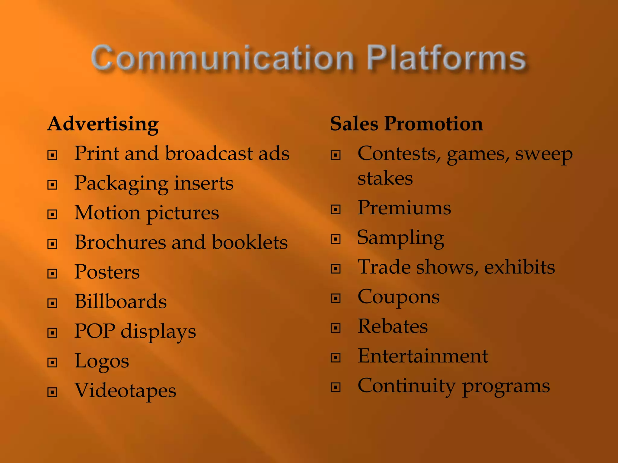 Advertising
 Print and broadcast ads
 Packaging inserts
 Motion pictures
 Brochures and booklets
 Posters
 Billboards
 POP displays
 Logos
 Videotapes
Sales Promotion
 Contests, games, sweep
stakes
 Premiums
 Sampling
 Trade shows, exhibits
 Coupons
 Rebates
 Entertainment
 Continuity programs
 