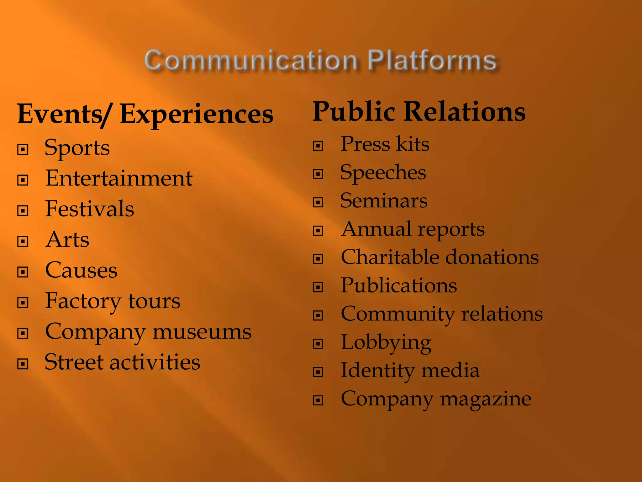 Events/ Experiences
 Sports
 Entertainment
 Festivals
 Arts
 Causes
 Factory tours
 Company museums
 Street activities
Public Relations
 Press kits
 Speeches
 Seminars
 Annual reports
 Charitable donations
 Publications
 Community relations
 Lobbying
 Identity media
 Company magazine
 