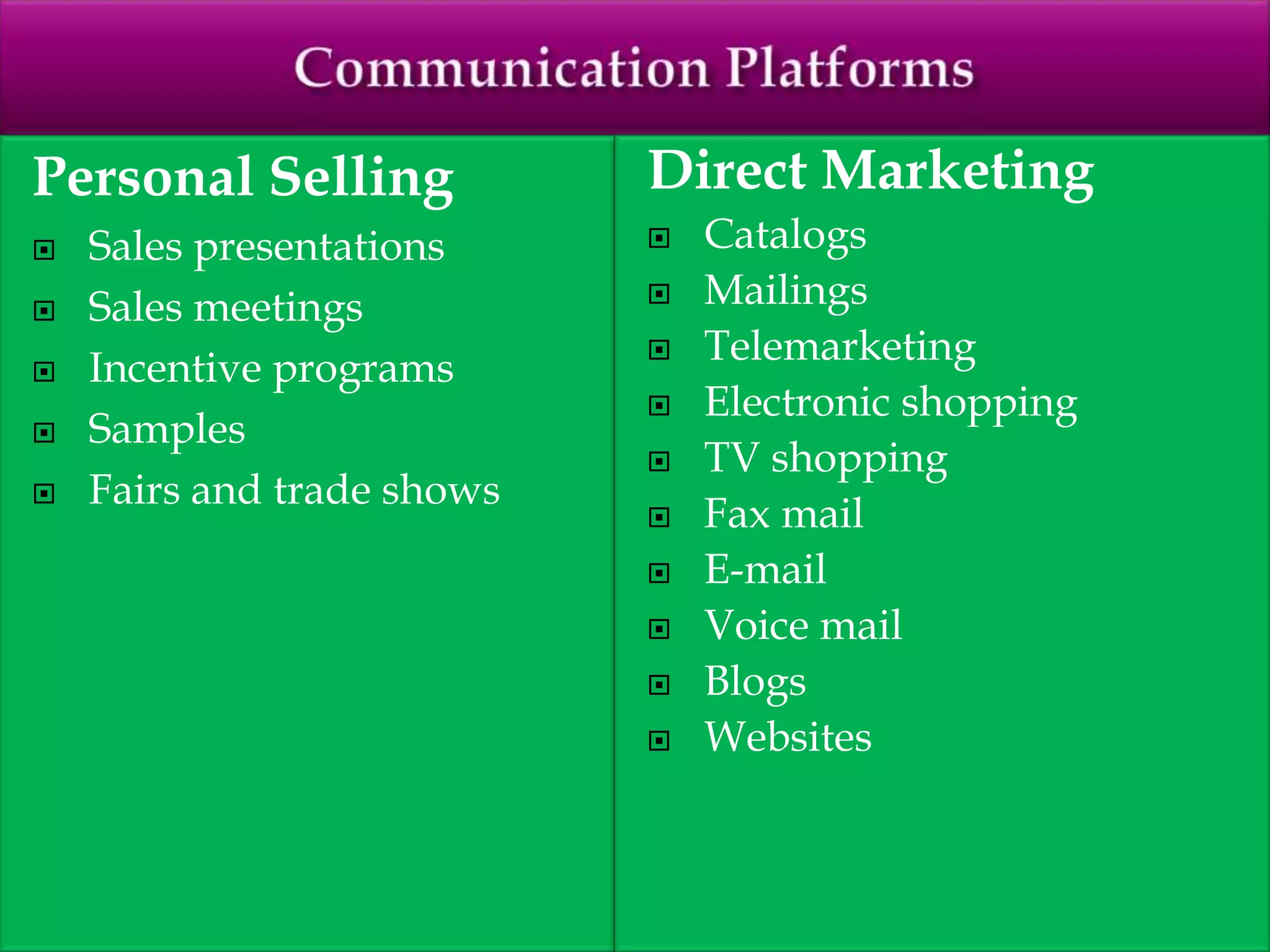 Personal Selling
 Sales presentations
 Sales meetings
 Incentive programs
 Samples
 Fairs and trade shows
Direct Marketing
 Catalogs
 Mailings
 Telemarketing
 Electronic shopping
 TV shopping
 Fax mail
 E-mail
 Voice mail
 Blogs
 Websites
 