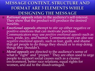  Rational appeals relate to the audience’s self-interest.
They show that the product will produce the desired
benefits.
 Emotional appeals attempt to stir up either negative or
positive emotions that can motivate purchase.
Communicators may use positive emotional appeals such as
love, pride, joy, and humor. Communicators can also use
negative emotional appeals, such as fear, guilt, and shame
that get people to do things they should or to stop doing
things they shouldn’t.
 Moral appeals are directed to the audience’s sense of
what is “right” and “proper.” They are often used to urge
people to support social causes such as a cleaner
environment, better race relations, equal rights for
women, and aid to the disadvantaged.
 