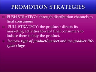  PUSH STRATEGY: through distribution channels to
final consumers
 PULL STRATEGY: the producer directs its
marketing activities toward final consumers to
induce them to buy the product.
 factors- type of product/market and the product life-
cycle stage
 