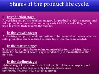  Introduction stage:
Advertising and public relations are good for producing high awareness, and
sales promotion is useful in promoting early trial. Personal selling must be
used to get the trade to carry the product.
 In the growth stage:
Advertising and public relations continue to be powerful influences, whereas
sales promotion can be reduced because fewer incentives are needed.
 In the mature stage:
Sales promotion again becomes important relative to advertising. Buyers
know the brands, and advertising is needed only to remind them of the
product.
 In the decline stage:
Advertising is kept at a reminder level, public relations is dropped, and
salespeople give the product only a little attention. Sales
promotion, however, might continue strong.
 