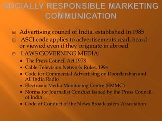  Advertising council of India, established in 1985
 ASCI code applies to advertisements read, heard
or viewed even if they originate in abroad
 LAWS GOVERNING MEDIA:
 The Press Council Act 1978
 Cable Television Network Rules, 1994
 Code for Commercial Advertising on Doordarshan and
All India Radio
 Electronic Media Monitoring Centre (EMMC)
 Norms for Journalist Conduct issued by the Press Council
of India
 Code of Conduct of the News Broadcasters Association
 