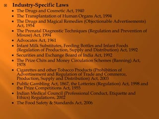  Industry-Specific Laws
 The Drugs and Cosmetic Act, 1940
 The Transplantation of Human Organs Act, 1994
 The Drugs and Magical Remedies (Objectionable Advertisements)
Act, 1954
 The Prenatal Diagnostic Techniques (Regulation and Prevention of
Misuse) Act, 1994
 Advocates Act, 1961
 Infant Milk Substitutes, Feeding Bottles and Infant Foods
(Regulation of Production, Supply and Distribution) Act, 1992
 Securities and Exchange Board of India Act, 1992
 The Prize Chits and Money Circulation Schemes (Banning) Act,
1978
 Cigarettes and other Tobacco Products (Prohibition of
Advertisement and Regulation of Trade and Commerce,
Production, Supply and Distribution) Act, 2003
 Public Gambling Act, 1867, the Lotteries (Regulation) Act, 1998 and
the Prize Competitions Act, 1955
 Indian Medical Council (Professional Conduct, Etiquette and
Ethics) Regulations, 2002
 The Food Safety & Standards Act, 2006
 