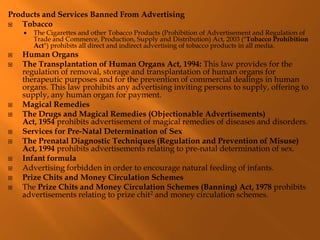 Products and Services Banned From Advertising
 Tobacco
 The Cigarettes and other Tobacco Products (Prohibition of Advertisement and Regulation of
Trade and Commerce, Production, Supply and Distribution) Act, 2003 ("Tobacco Prohibition
Act") prohibits all direct and indirect advertising of tobacco products in all media.
 Human Organs
 The Transplantation of Human Organs Act, 1994: This law provides for the
regulation of removal, storage and transplantation of human organs for
therapeutic purposes and for the prevention of commercial dealings in human
organs. This law prohibits any advertising inviting persons to supply, offering to
supply, any human organ for payment.
 Magical Remedies
 The Drugs and Magical Remedies (Objectionable Advertisements)
Act, 1954 prohibits advertisement of magical remedies of diseases and disorders.
 Services for Pre-Natal Determination of Sex
 The Prenatal Diagnostic Techniques (Regulation and Prevention of Misuse)
Act, 1994 prohibits advertisements relating to pre-natal determination of sex.
 Infant formula
 Advertising forbidden in order to encourage natural feeding of infants.
 Prize Chits and Money Circulation Schemes
 The Prize Chits and Money Circulation Schemes (Banning) Act, 1978 prohibits
advertisements relating to prize chit2 and money circulation schemes.
 