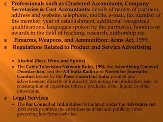  Professionals such as Chartered Accountants, Company
Secretaries & Cost Accountants: details of names of partners,
address and website, telephone, mobile, e-mail, fax number of
the member, year of establishment, additional recognized
qualifications, languages spoken by the partner(s), honours or
awards in the field of teaching, research, authorship etc.
 Firearms, Weapons, and Ammunition: Arms Act, 1959.
 Regulations Related to Product and Service Advertising
 Alcohol (Beer, Wine, and Spirits)
 The Cable Television Network Rules, 1994, the Advertising Codes of
Doordarshan, and the All India Radio and Norms for Journalist
Conduct issued by the Press Council of India prohibit any
advertisement directly or indirectly promoting the production, sale, or
consumption of cigarettes, tobacco products, wine, liquor, or other
intoxicants.
 Legal Services
 The Bar Council of India Rules formulated under the Advocates Act
1961 strictly enforce the advertisement ban and publicity rules
governing law firms websites.
 