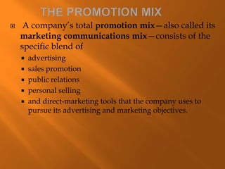  A company’s total promotion mix—also called its
marketing communications mix—consists of the
specific blend of
 advertising
 sales promotion
 public relations
 personal selling
 and direct-marketing tools that the company uses to
pursue its advertising and marketing objectives.
 