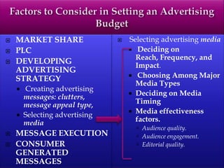  MARKET SHARE
 PLC
 DEVELOPING
ADVERTISING
STRATEGY
 Creating advertising
messages: clutters,
message appeal type,
 Selecting advertising
media
 MESSAGE EXECUTION
 CONSUMER
GENERATED
MESSAGES
 Selecting advertising media
 Deciding on
Reach, Frequency, and
Impact.
 Choosing Among Major
Media Types
 Deciding on Media
Timing
 Media effectiveness
factors.
 Audience quality.
 Audience engagement.
 Editorial quality.
 