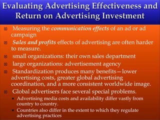  Measuring the communication effects of an ad or ad
campaign
 Sales and profits effects of advertising are often harder
to measure.
 small organizations: their own sales department
 large organizations: advertisement agency
 Standardization produces many benefits—lower
advertising costs, greater global advertising
coordination, and a more consistent worldwide image.
 Global advertisers face several special problems.
 Advertising media costs and availability differ vastly from
country to country.
 Countries also differ in the extent to which they regulate
advertising practices
 