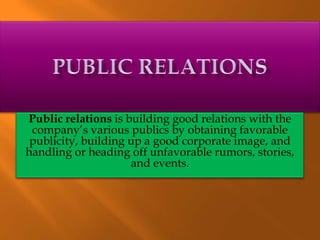 Public relations is building good relations with the
company’s various publics by obtaining favorable
publicity, building up a good corporate image, and
handling or heading off unfavorable rumors, stories,
and events.
 