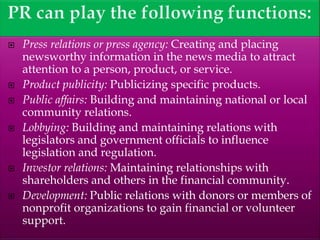  Press relations or press agency: Creating and placing
newsworthy information in the news media to attract
attention to a person, product, or service.
 Product publicity: Publicizing specific products.
 Public affairs: Building and maintaining national or local
community relations.
 Lobbying: Building and maintaining relations with
legislators and government officials to influence
legislation and regulation.
 Investor relations: Maintaining relationships with
shareholders and others in the financial community.
 Development: Public relations with donors or members of
nonprofit organizations to gain financial or volunteer
support.
 