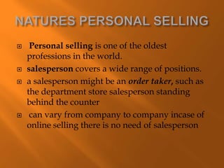  Personal selling is one of the oldest
professions in the world.
 salesperson covers a wide range of positions.
 a salesperson might be an order taker, such as
the department store salesperson standing
behind the counter
 can vary from company to company incase of
online selling there is no need of salesperson
 