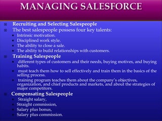  Recruiting and Selecting Salespeople
 The best salespeople possess four key talents:
 Intrinsic motivation.
 Disciplined work style.
 The ability to close a sale.
 The ability to build relationships with customers.
 Training Salespeople
 different types of customers and their needs, buying motives, and buying
habits.
 must teach them how to sell effectively and train them in the basics of the
selling process.
 training program teaches them about the company’s objectives,
organization, and chief products and markets, and about the strategies of
major competitors.
 Compensating Salespeople
 Straight salary,
 Straight commission,
 Salary plus bonus,
 Salary plus commission.
 