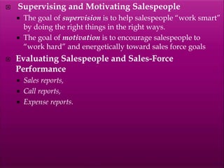  Supervising and Motivating Salespeople
 The goal of supervision is to help salespeople “work smart”
by doing the right things in the right ways.
 The goal of motivation is to encourage salespeople to
“work hard” and energetically toward sales force goals
 Evaluating Salespeople and Sales-Force
Performance
 Sales reports,
 Call reports,
 Expense reports.
 