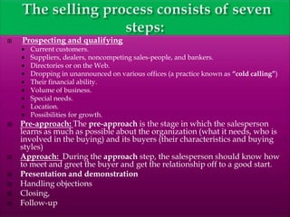  Prospecting and qualifying
 Current customers.
 Suppliers, dealers, noncompeting sales-people, and bankers.
 Directories or on the Web.
 Dropping in unannounced on various offices (a practice known as “cold calling”)
 Their financial ability.
 Volume of business.
 Special needs.
 Location.
 Possibilities for growth.
 Pre-approach: The pre-approach is the stage in which the salesperson
learns as much as possible about the organization (what it needs, who is
involved in the buying) and its buyers (their characteristics and buying
styles)
 Approach: During the approach step, the salesperson should know how
to meet and greet the buyer and get the relationship off to a good start.
 Presentation and demonstration
 Handling objections
 Closing,
 Follow-up
 