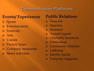 Events/ Experiences
 Sports
 Entertainment
 Festivals
 Arts
 Causes
 Factory tours
 Company museums
 Street activities
Public Relations
 Press kits
 Speeches
 Seminars
 Annual reports
 Charitable donations
 Publications
 Community relations
 Lobbying
 Identity media
 Company magazine
 