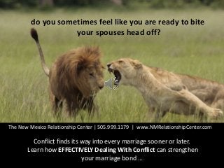 do you sometimes feel like you are ready to bite
your spouses head off?
The New Mexico Relationship Center | 505.999.1179 | www.NMRelationshipCenter.com
Conflict finds its way into every marriage sooner or later.
Learn how EFFECTIVELY Dealing With Conflict can strengthen
your marriage bond …
 