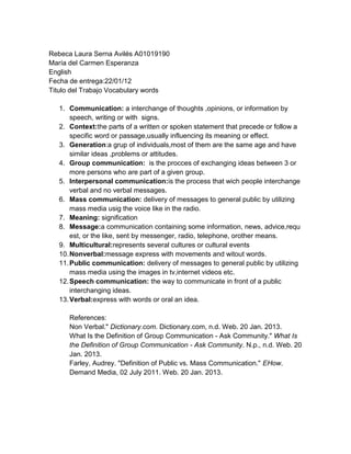 Rebeca Laura Serna Avilés A01019190
María del Carmen Esperanza
English
Fecha de entrega:22/01/12
Titulo del Trabajo Vocabulary words
1. Communication: a interchange of thoughts ,opinions, or information by
speech, writing or with signs.
2. Context:the parts of a written or spoken statement that precede or follow a
specific word or passage,usually influencing its meaning or effect.
3. Generation:a grup of individuals,most of them are the same age and have
similar ideas ,problems or attitudes.
4. Group communication: is the procces of exchanging ideas between 3 or
more persons who are part of a given group.
5. Interpersonal communication:is the process that wich people interchange
verbal and no verbal messages.
6. Mass communication: delivery of messages to general public by utilizing
mass media usig the voice like in the radio.
7. Meaning: signification
8. Message:a communication containing some information, news, advice,requ
est, or the like, sent by messenger, radio, telephone, orother means.
9. Multicultural:represents several cultures or cultural events
10.Nonverbal:message express with movements and witout words.
11.Public communication: delivery of messages to general public by utilizing
mass media using the images in tv,internet videos etc.
12.Speech communication: the way to communicate in front of a public
interchanging ideas.
13.Verbal:express with words or oral an idea.
References:
Non Verbal." Dictionary.com. Dictionary.com, n.d. Web. 20 Jan. 2013.
What Is the Definition of Group Communication - Ask Community." What Is
the Definition of Group Communication - Ask Community. N.p., n.d. Web. 20
Jan. 2013.
Farley, Audrey. "Definition of Public vs. Mass Communication." EHow.
Demand Media, 02 July 2011. Web. 20 Jan. 2013.
 