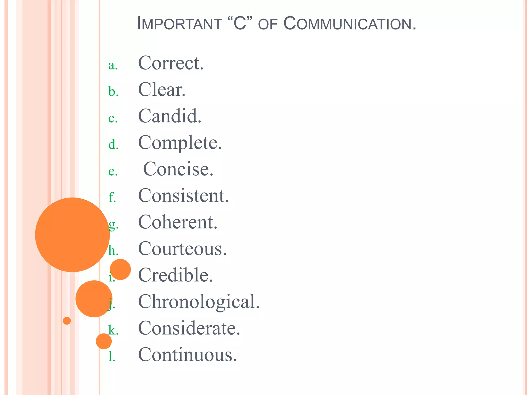 IMPORTANT “C” OF COMMUNICATION.
a. Correct.
b. Clear.
c. Candid.
d. Complete.
e. Concise.
f. Consistent.
g. Coherent.
h. Courteous.
i. Credible.
j. Chronological.
k. Considerate.
l. Continuous.
 