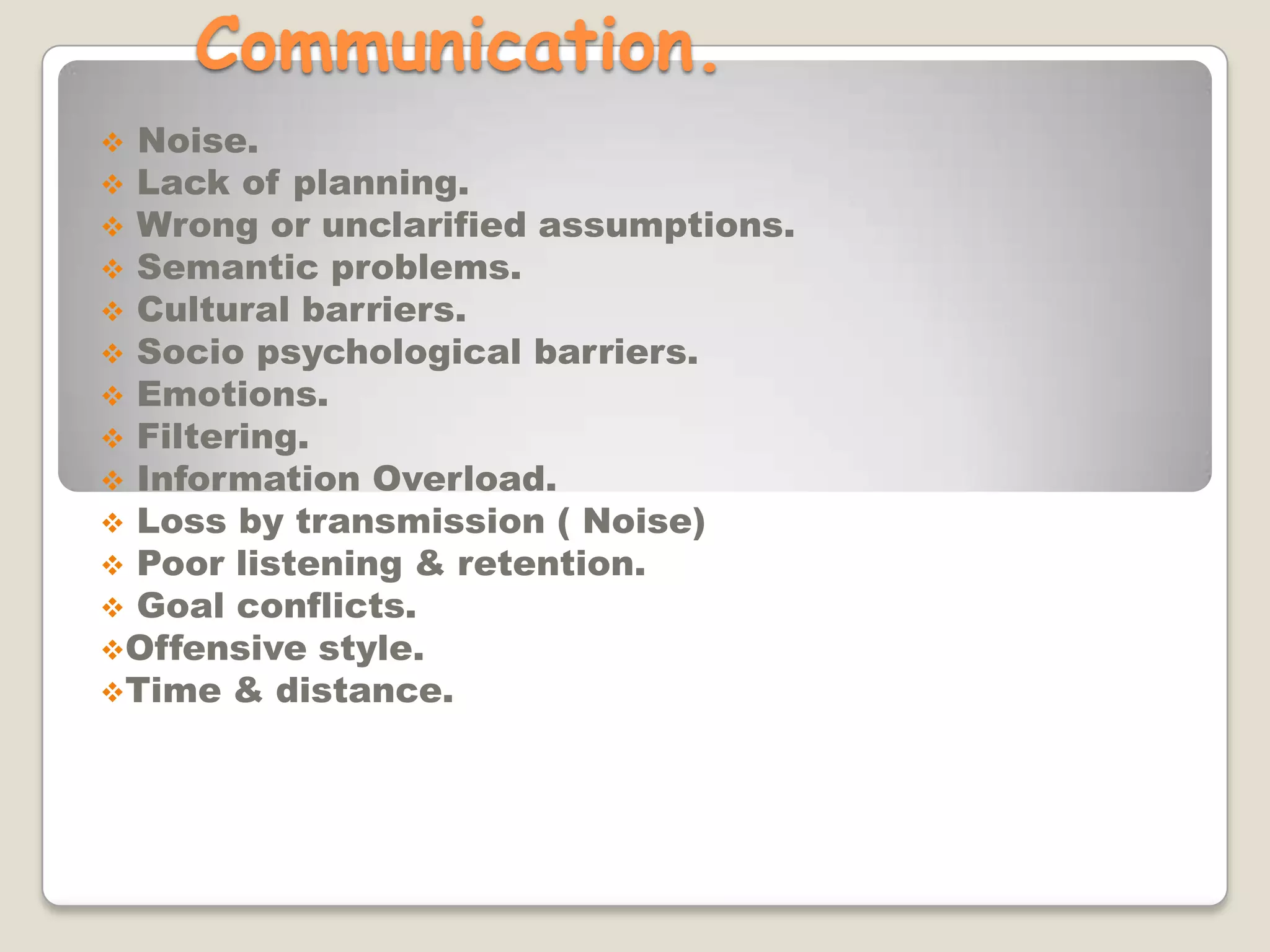 Communication.
 Noise.
 Lack of planning.
 Wrong or unclarified assumptions.
 Semantic problems.
 Cultural barriers.
 Socio psychological barriers.
 Emotions.
 Filtering.
 Information Overload.
 Loss by transmission ( Noise)
 Poor listening & retention.
 Goal conflicts.
Offensive style.
Time & distance.
 