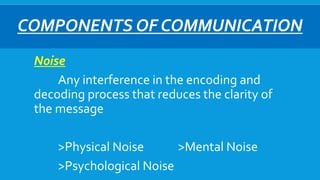 COMPONENTS OF COMMUNICATION
Noise
Any interference in the encoding and
decoding process that reduces the clarity of
the message
>Physical Noise >Mental Noise
>Psychological Noise
 