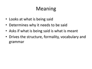 Meaning
•
•
•
•

Looks at what is being said
Determines why it needs to be said
Asks if what is being said is what is meant
Drives the structure, formality, vocabulary and
grammar

 