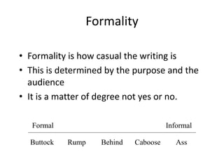 Formality
• Formality is how casual the writing is
• This is determined by the purpose and the
audience
• It is a matter of degree not yes or no.
Formal

Buttock

Informal

Rump

Behind

Caboose

Ass

 