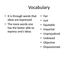 Vocabulary
• It is through words that
ideas are expressed
• The more words one
has the better able to
express one’s ideas

•
•
•
•
•
•
•
•

Fair
Just
Equitable
Impartial
Unprejudiced
Unbiased
Objective
Dispassionate

 