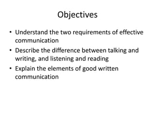 Objectives
• Understand the two requirements of effective
communication
• Describe the difference between talking and
writing, and listening and reading
• Explain the elements of good written
communication

 