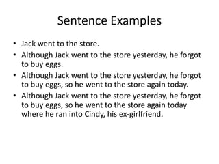 Sentence Examples
• Jack went to the store.
• Although Jack went to the store yesterday, he forgot
to buy eggs.
• Although Jack went to the store yesterday, he forgot
to buy eggs, so he went to the store again today.
• Although Jack went to the store yesterday, he forgot
to buy eggs, so he went to the store again today
where he ran into Cindy, his ex-girlfriend.

 