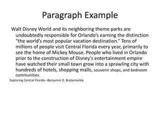 Paragraph Example
Walt Disney World and its neighboring theme parks are
undoubtedly responsible for Orlando’s earning the distinction
“the world’s most popular vacation destination.” Tens of
millions of people visit Central Florida every year, primarily to
see the home of Mickey Mouse. People who lived in Orlando
prior to the construction of Disney’s entertainment empire
have watched their small town grow into a sprawling city with
hundreds of hotels, shopping malls, souvenir shops, and bedroom
communities.
Exploring Central Florida –Benjamin D. Brotemarkle

 