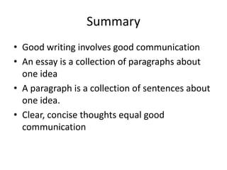 Summary
• Good writing involves good communication
• An essay is a collection of paragraphs about
one idea
• A paragraph is a collection of sentences about
one idea.
• Clear, concise thoughts equal good
communication

 
