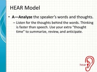 HEAR Model
• A—Analyze the speaker’s words and thoughts.
– Listen for the thoughts behind the words. Thinking
is faster than speech. Use your extra “thought
time” to summarize, review, and anticipate.

 