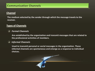 Communication Channels

The medium selected by the sender through which the message travels to the
receiver.

 Formal Channels
Are established by the organization and transmit messages that are related to
the professional activities of members.

 Informal Channels
Used to transmit personal or social messages in the organization. These
informal channels are spontaneous and emerge as a response to individual
choices.

 