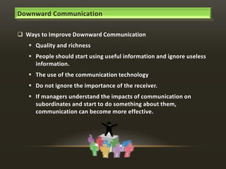 Downward Communication
 Ways to Improve Downward Communication

 Quality and richness
 People should start using useful information and ignore useless
information.
 The use of the communication technology

 Do not ignore the importance of the receiver.
 If managers understand the impacts of communication on
subordinates and start to do something about them,
communication can become more effective.

 