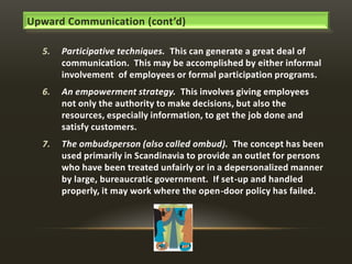Upward Communication (cont’d)
5.

Participative techniques. This can generate a great deal of
communication. This may be accomplished by either informal
involvement of employees or formal participation programs.

6.

An empowerment strategy. This involves giving employees
not only the authority to make decisions, but also the
resources, especially information, to get the job done and
satisfy customers.

7.

The ombudsperson (also called ombud). The concept has been
used primarily in Scandinavia to provide an outlet for persons
who have been treated unfairly or in a depersonalized manner
by large, bureaucratic government. If set-up and handled
properly, it may work where the open-door policy has failed.

 