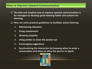 How to Improve Upward Communication
 The best and simplest way to improve upward communication is
for managers to develop good listening habits and systems for
listening.
 Here are some practical guidelines to facilitate active listening:

1.

Maintaining attention

2.

Using restatement

3.

Showing empathy

4.

Using probes to draw the person out

5.

Encouraging suggestions

6.

Synchronizing the interaction by knowing when to enter a
conversation and when to allow the person to speak.

 