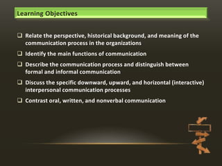 Learning Objectives
 Relate the perspective, historical background, and meaning of the
communication process in the organizations
 Identify the main functions of communication
 Describe the communication process and distinguish between
formal and informal communication
 Discuss the specific downward, upward, and horizontal (interactive)
interpersonal communication processes
 Contrast oral, written, and nonverbal communication

 
