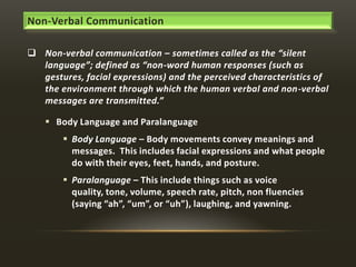 Non-Verbal Communication
 Non-verbal communication – sometimes called as the “silent
language”; defined as “non-word human responses (such as
gestures, facial expressions) and the perceived characteristics of
the environment through which the human verbal and non-verbal
messages are transmitted.”
 Body Language and Paralanguage

 Body Language – Body movements convey meanings and
messages. This includes facial expressions and what people
do with their eyes, feet, hands, and posture.
 Paralanguage – This include things such as voice
quality, tone, volume, speech rate, pitch, non fluencies
(saying “ah”, “um”, or “uh”), laughing, and yawning.

 