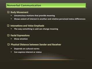 Nonverbal Communication


Unconscious motions that provide meaning



Shows extent of interest in another and relative perceived status differences



The way something is said can change meaning



Show emotion



Depends on cultural norms



Can express interest or status

 