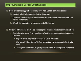Improving Non-Verbal Effectiveness
 Here are some suggestions to improve non-verbal communication:
1. Look at what is happening in the situation.
2. Consider the discrepancies between the non-verbal behavior and the
verbal statements.

3. Watch for subtleties in the non-verbal behavior.
 Cultural differences must also be recognized in non-verbal communication.
 The following are a few guidelines affecting communication in various
cultures:
 Expect more physical closeness in Latin America;
 the use of “thumbs up” is fine almost anywhere except, Australia;
and
 take your hands out of your pockets when meeting with Japanese.

 