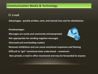 Communication Media & Technology

Advantages: quickly written, sent, and stored; low cost for distribution

Disadvantages:
Messages are easily and commonly misinterpreted
Not appropriate for sending negative messages
Overused and overloading readers
Removes inhibitions and can cause emotional responses and flaming
Difficult to “get” emotional state understood – emoticons
Non-private: e-mail is often monitored and may be forwarded to anyone

 