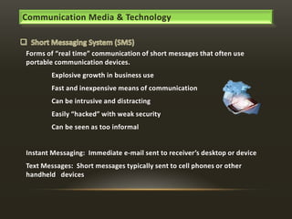 Communication Media & Technology

Forms of “real time” communication of short messages that often use
portable communication devices.
Explosive growth in business use
Fast and inexpensive means of communication
Can be intrusive and distracting
Easily “hacked” with weak security
Can be seen as too informal

Instant Messaging: Immediate e-mail sent to receiver’s desktop or device
Text Messages: Short messages typically sent to cell phones or other
handheld devices

 