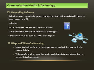 Communication Media & Technology

Linked systems organically spread throughout the nation and world that can
be accessed by a PC:

Includes:
Social networks like Twitter® and Facebook®
Professional networks like Zoominfo® and Ziggs®
Corporate networks such as IBM’s BluePages®

 Blogs: Web sites about a single person (or entity) that are typically
updated daily
 Videoconferencing: uses live audio and video Internet streaming to
create virtual meetings

 
