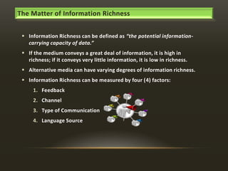 The Matter of Information Richness
 Information Richness can be defined as “the potential informationcarrying capacity of data.”
 If the medium conveys a great deal of information, it is high in
richness; if it conveys very little information, it is low in richness.
 Alternative media can have varying degrees of information richness.
 Information Richness can be measured by four (4) factors:
1. Feedback
2. Channel

3. Type of Communication
4. Language Source

 