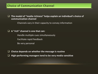 Choice of Communication Channel
 The model of “media richness” helps explain an individual’s choice of
communication channel
Channels vary in their capacity to convey information
 A “rich” channel is one that can:
Handle multiple cues simultaneously
Facilitate rapid feedback
Be very personal
 Choice depends on whether the message is routine
 High-performing managers tend to be very media-sensitive

 
