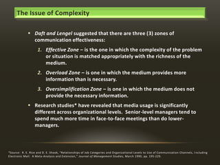 The Issue of Complexity
 Daft and Lengel suggested that there are three (3) zones of
communication effectiveness:
1. Effective Zone – is the one in which the complexity of the problem
or situation is matched appropriately with the richness of the
medium.
2. Overload Zone – is one in which the medium provides more
information than is necessary.
3. Oversimplification Zone – is one in which the medium does not
provide the necessary information.
 Research studies* have revealed that media usage is significantly
different across organizational levels. Senior-level managers tend to
spend much more time in face-to-face meetings than do lowermanagers.

*Source: R. E. Rice and D. E. Shook, “Relationships of Job Categories and Organizational Levels to Use of Communication Channels, I ncluding
Electronic Mail: A Meta-Analysis and Extension,” Journal of Management Studies, March 1990, pp. 195-229.

 
