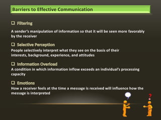 Barriers to Effective Communication

A sender’s manipulation of information so that it will be seen more favorably
by the receiver

People selectively interpret what they see on the basis of their
interests, background, experience, and attitudes

A condition in which information inflow exceeds an individual’s processing
capacity

How a receiver feels at the time a message is received will influence how the
message is interpreted

 
