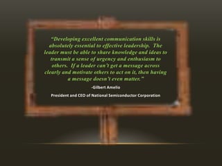 “Developing excellent communication skills is
absolutely essential to effective leadership. The
leader must be able to share knowledge and ideas to
transmit a sense of urgency and enthusiasm to
others. If a leader can’t get a message across
clearly and motivate others to act on it, then having
a message doesn’t even matter.”
-Gilbert Amelio
President and CEO of National Semiconductor Corporation

 